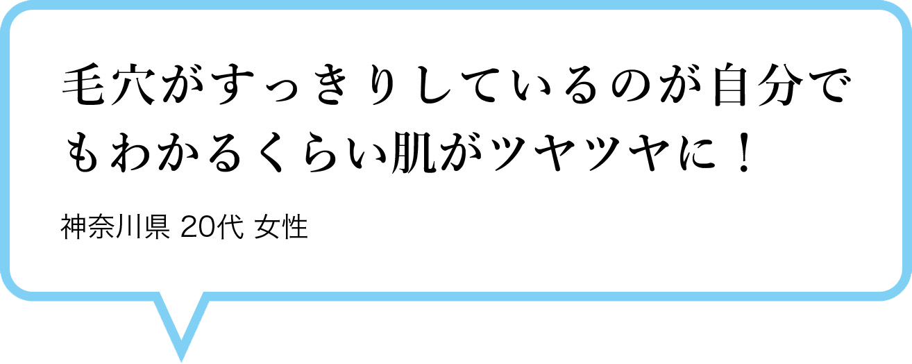 毛穴がすっきりしているのが自分でもわかるくらい肌がツヤツヤに！　神奈川県 20代 女性