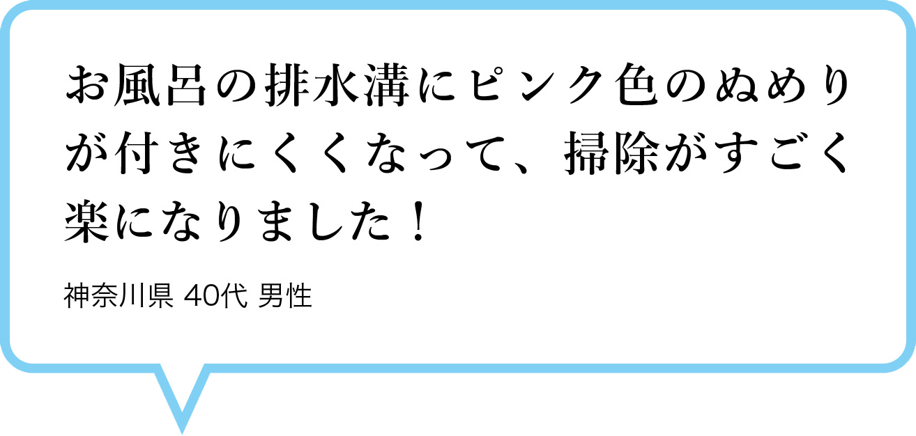お風呂の排水溝にピンク色のぬめりが付きにくくなって、掃除がすごく楽になりました！　神奈川県 40代 男性